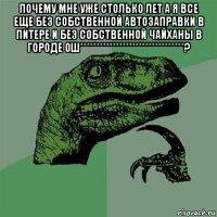 почему мне уже столько лет а я все еще без собственной автозаправки в питере и без собственной чайханы в городе ош********************************? 