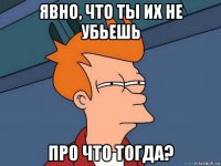 явно, что ты их не убьешь про что тогда?