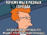 почему мы в разных городах, когда доехать полчаса, кто мешает, что происходит вообще?