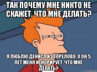 так почему мне никто не скажет, что мне делать? я люблю дениса из горелово, а он 5 лет меня игнорирует. что мне делать?