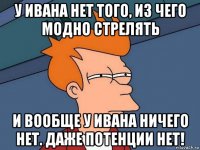 у ивана нет того, из чего модно стрелять и вообще у ивана ничего нет. даже потенции нет!