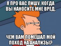 я про вас пишу, когда вы наносите мне вред, чем вам помешал мой поход на анализы?