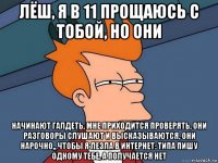 лёш, я в 11 прощаюсь с тобой, но они начинают галдеть, мне приходится проверять, они разговоры слушают и высказываются, они нарочно,, чтобы я лезла в интернет: типа пишу одному тебе, а получается нет