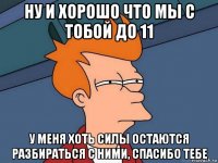 ну и хорошо что мы с тобой до 11 у меня хоть силы остаются разбираться с ними, спасибо тебе