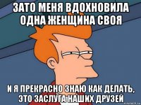 зато меня вдохновила одна женщина своя и я прекрасно знаю как делать, это заслуга наших друзей