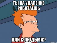 ты на удаленке работаешь или с людьми?