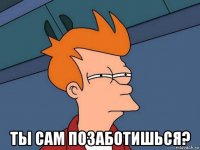  ты сам позаботишься?