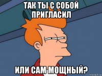 так ты с собой пригласил или сам мощный?