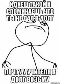 идиеш такой и споминаешь что ты не дал в долг почту у учителя в долг возьму