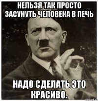 нельзя так просто засунуть человека в печь надо сделать это красиво.