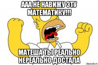 ааа не навижу эту математику!!! матеша ты реально нереально достала