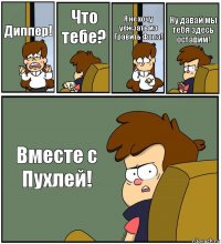 Диппер! Что тебе? Я не хочу уежзать из Гравить Фолз! Ну давай мы тебя здесь оставим! Вместе с Пухлей!