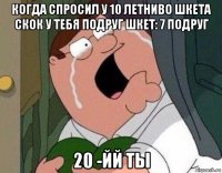 когда спросил у 10 летниво шкета скок у тебя подруг шкет: 7 подруг 20 -йй ты