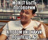 может быть поговорим а потом уже нахуй пошлешь, а?