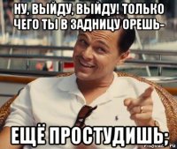 ну, выйду, выйду! только чего ты в задницу орешь- ещё простудишь;