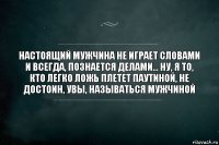 настоящий мужчина не играет словами и всегда, познается делами... ну, я то, кто легко ложь плетет паутиной, не достоин, увы, называться мужчиной