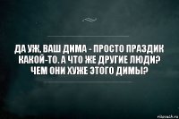 да уж, ваш дима - просто праздик какой-то. а что же другие люди? чем они хуже этого димы?