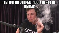 ты когда открыл 100 и некто не выпал 