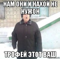 нам они и нахой не нужон трофей этот ваш