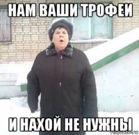 нам ваши трофеи и нахой не нужны