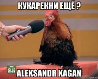 кукарекни ещё ? aleksandr kagan