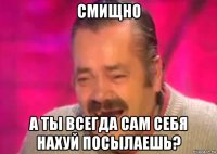 смищно а ты всегда сам себя нахуй посылаешь?