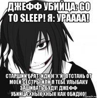 джефф убийца: go to sleep! я: ураааа! старший брат: иди н*х*й! отстань от моей сестры или я тебе улыбаку зашивать буду! джефф убийца:хнык хнык как обидно!