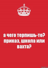 а чего терпишь-то? приказ, школа или вахта?