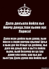 Дала декъала йойла хьо йинчу денца,тхан хьоме нус Лариса! Дала исре дойла хьан дахар, хьан массо а лаам кхочуш хуьлуш! Цкъа а хьан дог йа б1аьрг ца делхош, хьа даго ма доьху ирс а аьтто лойла хьуна, хьай безачер во ца гуш даим ела елла, цар хьа дог хьостуш Дала дукха яха йойла хьо!