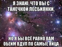 я знаю, что вы с танечкой лесбиянки, но я бы всё равно вам обеим вдул по самые яйца