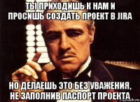 ты приходишь к нам и просишь создать проект в jira но делаешь это без уважения, не заполнив паспорт проекта