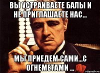 вы устраиваете балы и не приглашаете нас... мы приедем сами...с огнеметами ...