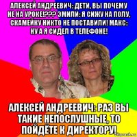 алексей андреевич: дети, вы почему не на уроке!??? эмили: я сижу на полу, скамейку никто не поставили! макс: ну а я сидел в телефоне! алексей андреевич: раз вы такие непослушные, то пойдёте к директору!