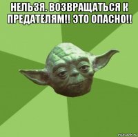 нельзя. возвращаться к предателям!! это опасно!! 