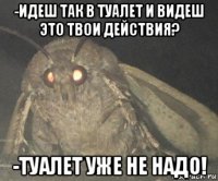 -идеш так в туалет и видеш это твои действия? -туалет уже не надо!