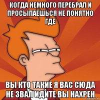 когда немного перебрал и просыпаешься не понятно где вы кто такие я вас сюда не звал идите вы нахрен