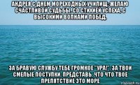 андрея с днем мореходных училищ: желаю счастливой судьбы. со стихией успеха, с высокими волнами побед, за бравую службу тебе громкое "ура!", за твои смелые поступки. представь, что что твое препятствие это море