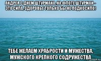 андрея с днем штурмана. на флоте штурман - это сила, здоровье только бы не подкосило! тебе желаем храбрости и мужества, мужского крепкого содружества