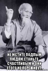  не мстите подлым людям,станьте счастливым,и они этого не переживут.