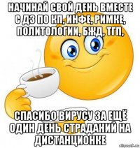 начинай свой день вместе с дз по кп, инфе, римке, политологии, бжд, тгп, спасибо вирусу за ещё один день страданий на дистанционке