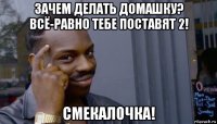 зачем делать домашку? всё-равно тебе поставят 2! смекалочка!