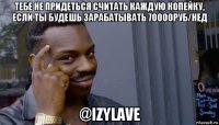 тебе не придеться считать каждую копейку, если ты будешь зарабатывать 70000руб/нед @izylave