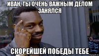 иван, ты очень важным делом занялся скорейшей победы тебе