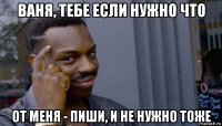 ваня, тебе если нужно что от меня - пиши, и не нужно тоже