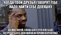 когда твои друзья говорят тебе надо найти себе девушку да мне похуй, слава богу что я не буду встречаться с девушкой во время карантина