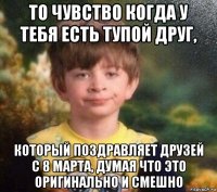 то чувство когда у тебя есть тупой друг, который поздравляет друзей с 8 марта, думая что это оригинально и смешно