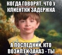 когда говорят, что у клиентки задержка а последний, кто возил ей заказ - ты