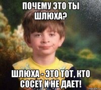 почему это ты шлюха? шлюха - это тот, кто сосет и не дает!