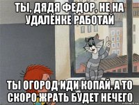 ты, дядя федор, не на удалёнке работай ты огород иди копай, а то скоро жрать будет нечего