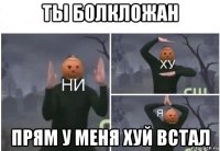 ты болкложан прям у меня хуй встал